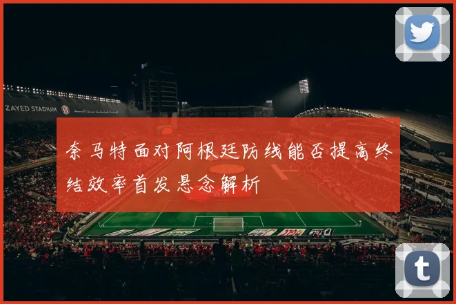 奈马特面对阿根廷防线能否提高终结效率首发悬念解析