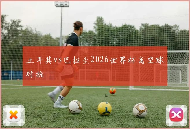 土耳其vs巴拉圭2026世界杯高空球对抗