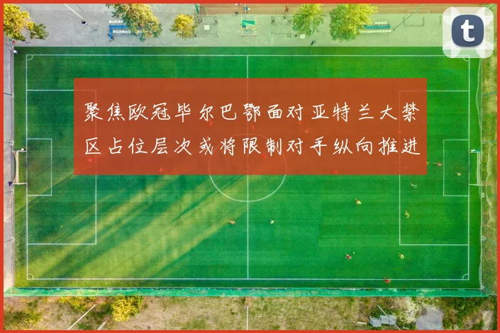 聚焦欧冠毕尔巴鄂面对亚特兰大禁区占位层次或将限制对手纵向推进