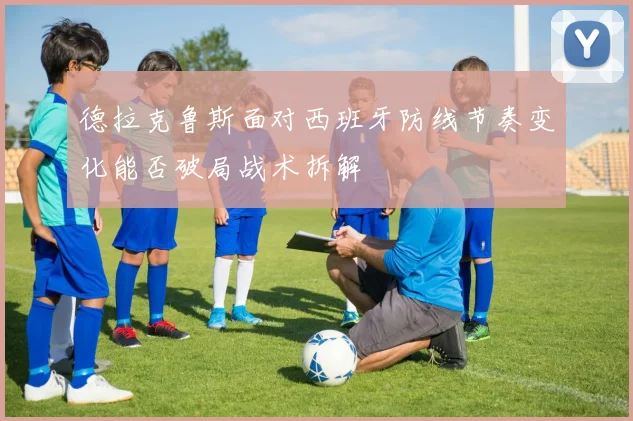 德拉克鲁斯面对西班牙防线节奏变化能否破局战术拆解
