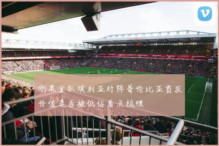 刚果金队埃利亚对阵哥伦比亚首发价值是否被低估看点梳理